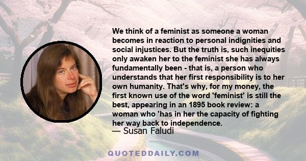 We think of a feminist as someone a woman becomes in reaction to personal indignities and social injustices. But the truth is, such inequities only awaken her to the feminist she has always fundamentally been - that is, 