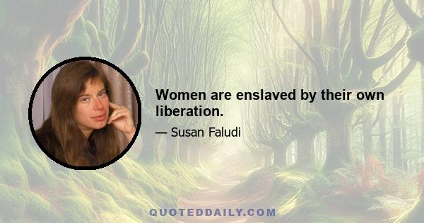 Women are enslaved by their own liberation.