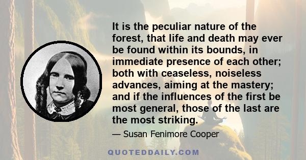 It is the peculiar nature of the forest, that life and death may ever be found within its bounds, in immediate presence of each other; both with ceaseless, noiseless advances, aiming at the mastery; and if the