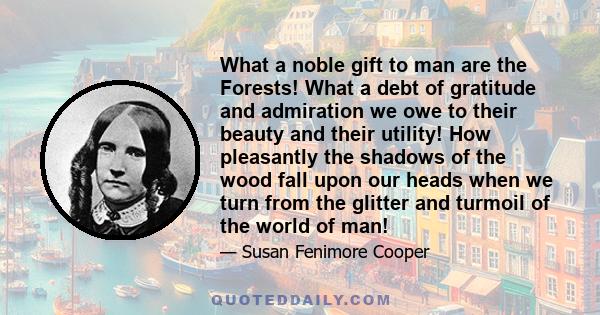 What a noble gift to man are the Forests! What a debt of gratitude and admiration we owe to their beauty and their utility! How pleasantly the shadows of the wood fall upon our heads when we turn from the glitter and