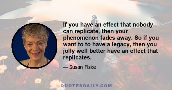 If you have an effect that nobody can replicate, then your phenomenon fades away. So if you want to to have a legacy, then you jolly well better have an effect that replicates.