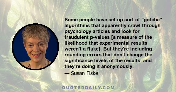 Some people have set up sort of gotcha algorithms that apparently crawl through psychology articles and look for fraudulent p-values [a measure of the likelihood that experimental results weren't a fluke]. But they're