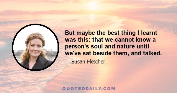 But maybe the best thing I learnt was this: that we cannot know a person's soul and nature until we've sat beside them, and talked.