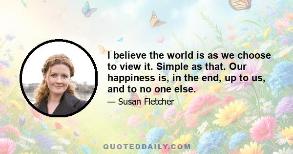 I believe the world is as we choose to view it. Simple as that. Our happiness is, in the end, up to us, and to no one else.