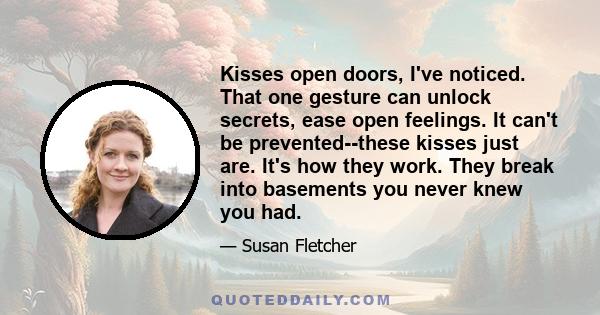 Kisses open doors, I've noticed. That one gesture can unlock secrets, ease open feelings. It can't be prevented--these kisses just are. It's how they work. They break into basements you never knew you had.