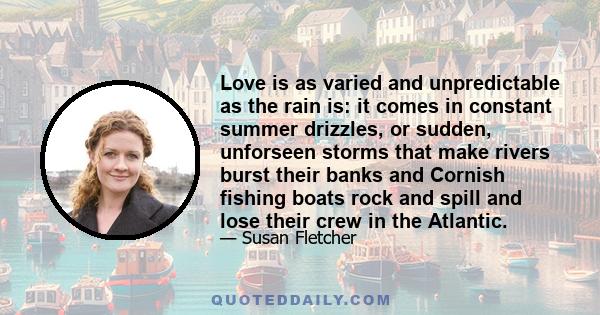 Love is as varied and unpredictable as the rain is: it comes in constant summer drizzles, or sudden, unforseen storms that make rivers burst their banks and Cornish fishing boats rock and spill and lose their crew in