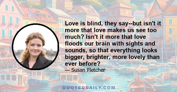 Love is blind, they say--but isn't it more that love makes us see too much? Isn't it more that love floods our brain with sights and sounds, so that everything looks bigger, brighter, more lovely than ever before?