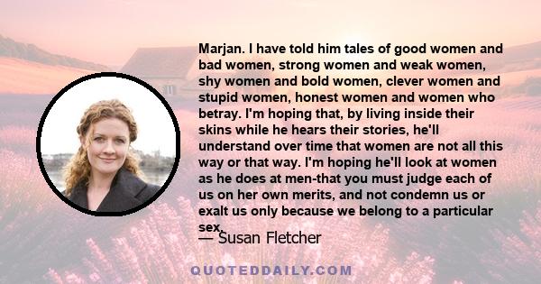 Marjan. I have told him tales of good women and bad women, strong women and weak women, shy women and bold women, clever women and stupid women, honest women and women who betray. I'm hoping that, by living inside their 