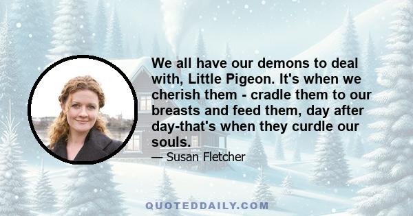 We all have our demons to deal with, Little Pigeon. It's when we cherish them - cradle them to our breasts and feed them, day after day-that's when they curdle our souls.