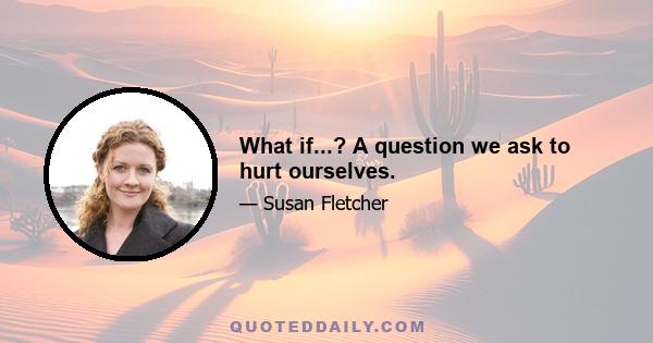 What if...? A question we ask to hurt ourselves.