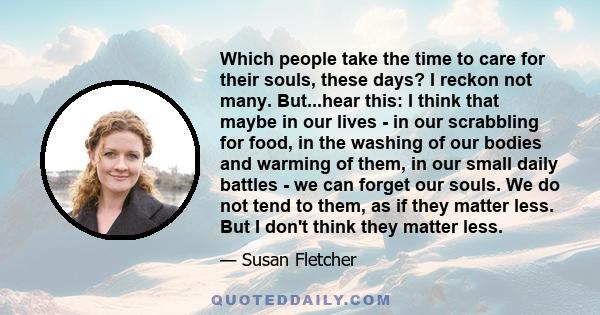 Which people take the time to care for their souls, these days? I reckon not many. But...hear this: I think that maybe in our lives - in our scrabbling for food, in the washing of our bodies and warming of them, in our