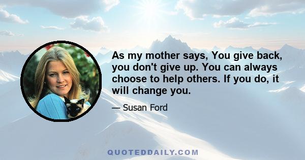 As my mother says, You give back, you don't give up. You can always choose to help others. If you do, it will change you.