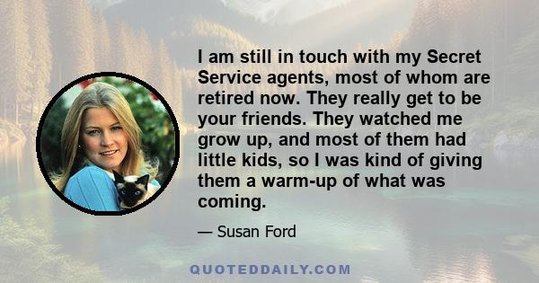 I am still in touch with my Secret Service agents, most of whom are retired now. They really get to be your friends. They watched me grow up, and most of them had little kids, so I was kind of giving them a warm-up of