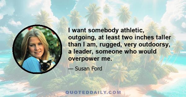 I want somebody athletic, outgoing, at least two inches taller than I am, rugged, very outdoorsy, a leader, someone who would overpower me.