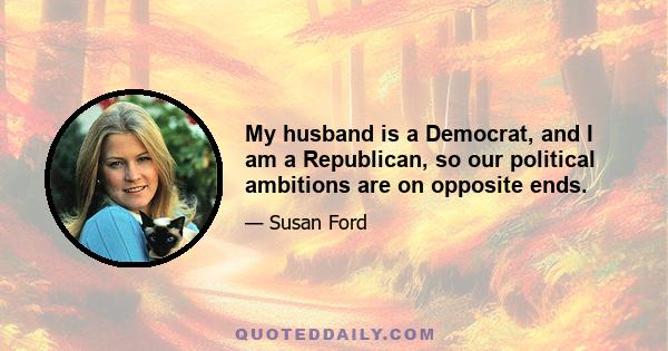 My husband is a Democrat, and I am a Republican, so our political ambitions are on opposite ends.