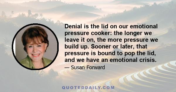 Denial is the lid on our emotional pressure cooker: the longer we leave it on, the more pressure we build up. Sooner or later, that pressure is bound to pop the lid, and we have an emotional crisis.