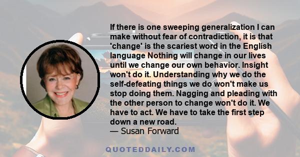 If there is one sweeping generalization I can make without fear of contradiction, it is that 'change' is the scariest word in the English language Nothing will change in our lives until we change our own behavior.