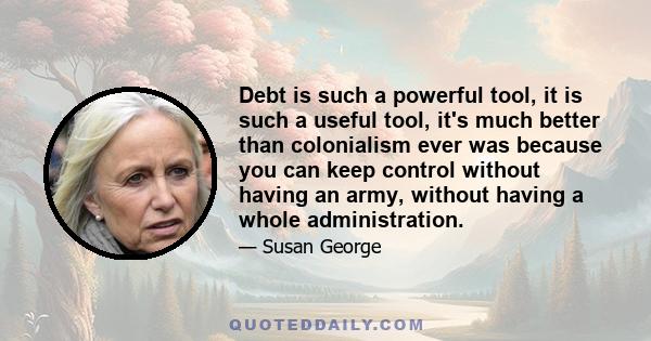 Debt is such a powerful tool, it is such a useful tool, it's much better than colonialism ever was because you can keep control without having an army, without having a whole administration.