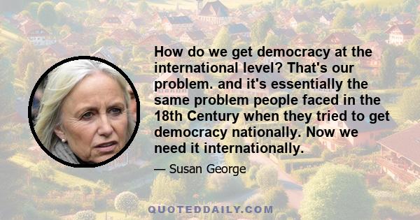 How do we get democracy at the international level? That's our problem. and it's essentially the same problem people faced in the 18th Century when they tried to get democracy nationally. Now we need it internationally.