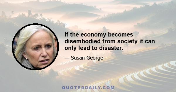 If the economy becomes disembodied from society it can only lead to disaster.