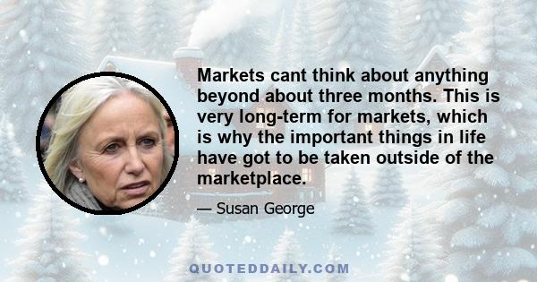 Markets cant think about anything beyond about three months. This is very long-term for markets, which is why the important things in life have got to be taken outside of the marketplace.