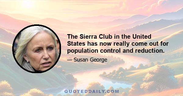 The Sierra Club in the United States has now really come out for population control and reduction.