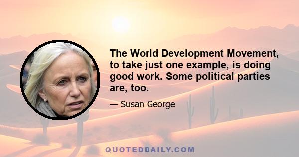 The World Development Movement, to take just one example, is doing good work. Some political parties are, too.