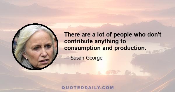 There are a lot of people who don't contribute anything to consumption and production.