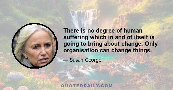 There is no degree of human suffering which in and of itself is going to bring about change. Only organisation can change things.