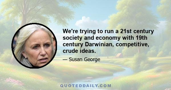 We're trying to run a 21st century society and economy with 19th century Darwinian, competitive, crude ideas.