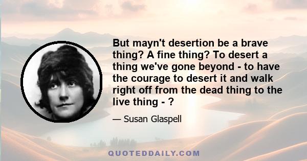 But mayn't desertion be a brave thing? A fine thing? To desert a thing we've gone beyond - to have the courage to desert it and walk right off from the dead thing to the live thing - ?