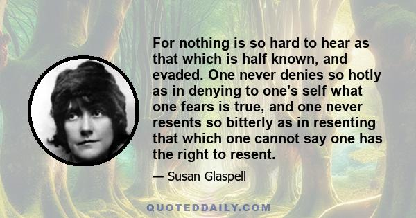 For nothing is so hard to hear as that which is half known, and evaded. One never denies so hotly as in denying to one's self what one fears is true, and one never resents so bitterly as in resenting that which one