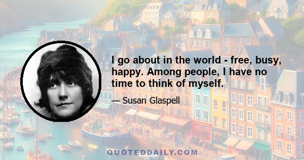 I go about in the world - free, busy, happy. Among people, I have no time to think of myself.