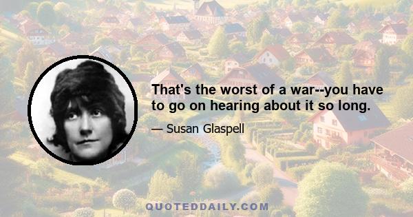 That's the worst of a war--you have to go on hearing about it so long.