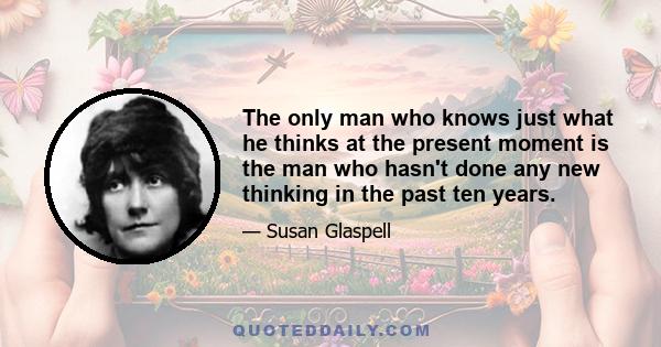 The only man who knows just what he thinks at the present moment is the man who hasn't done any new thinking in the past ten years.