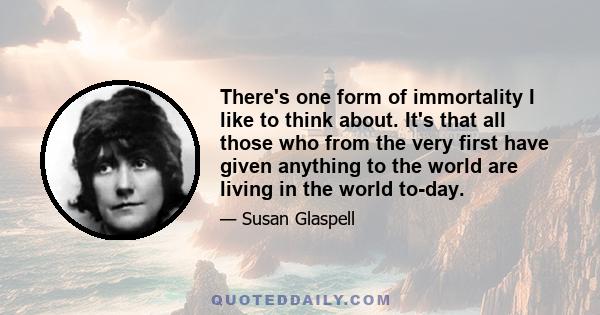 There's one form of immortality I like to think about. It's that all those who from the very first have given anything to the world are living in the world to-day.