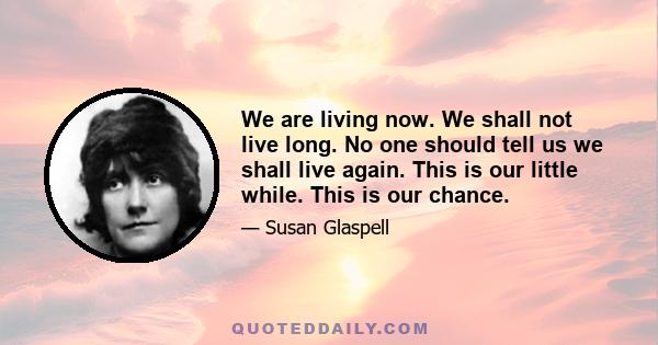 We are living now. We shall not live long. No one should tell us we shall live again. This is our little while. This is our chance.