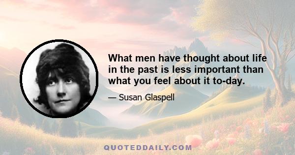 What men have thought about life in the past is less important than what you feel about it to-day.