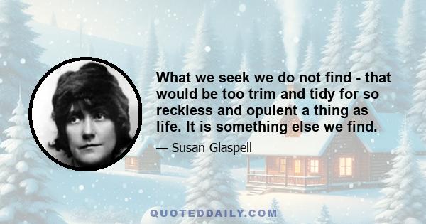 What we seek we do not find - that would be too trim and tidy for so reckless and opulent a thing as life. It is something else we find.