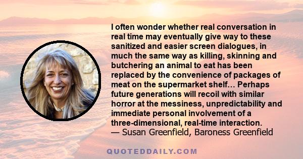 I often wonder whether real conversation in real time may eventually give way to these sanitized and easier screen dialogues, in much the same way as killing, skinning and butchering an animal to eat has been replaced