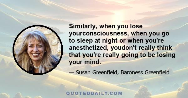 Similarly, when you lose yourconsciousness, when you go to sleep at night or when you're anesthetized, youdon't really think that you're really going to be losing your mind.