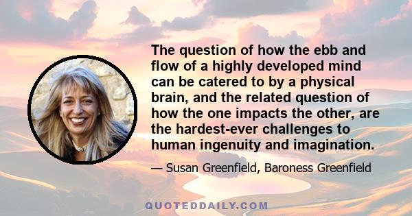 The question of how the ebb and flow of a highly developed mind can be catered to by a physical brain, and the related question of how the one impacts the other, are the hardest-ever challenges to human ingenuity and