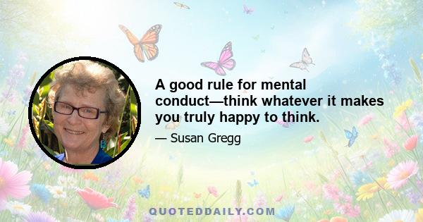 A good rule for mental conduct—think whatever it makes you truly happy to think.