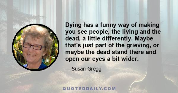 Dying has a funny way of making you see people, the living and the dead, a little differently. Maybe that's just part of the grieving, or maybe the dead stand there and open our eyes a bit wider.