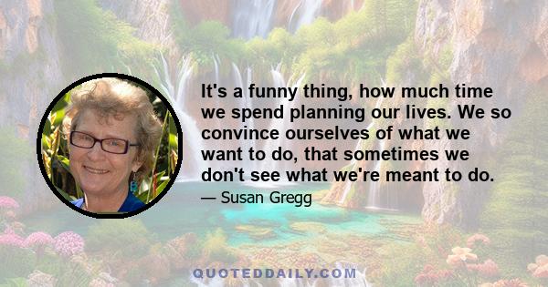 It's a funny thing, how much time we spend planning our lives. We so convince ourselves of what we want to do, that sometimes we don't see what we're meant to do.