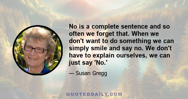 No is a complete sentence and so often we forget that. When we don't want to do something we can simply smile and say no. We don't have to explain ourselves, we can just say 'No.'