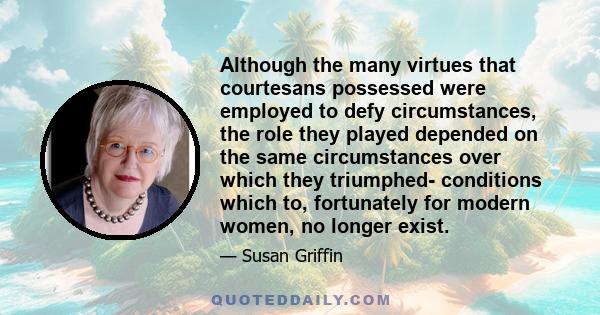 Although the many virtues that courtesans possessed were employed to defy circumstances, the role they played depended on the same circumstances over which they triumphed- conditions which to, fortunately for modern