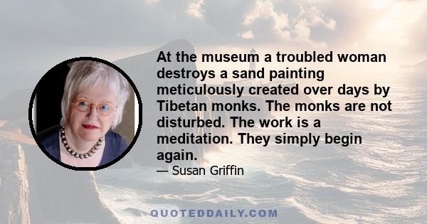 At the museum a troubled woman destroys a sand painting meticulously created over days by Tibetan monks. The monks are not disturbed. The work is a meditation. They simply begin again.