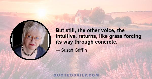 But still, the other voice, the intuitive, returns, like grass forcing its way through concrete.