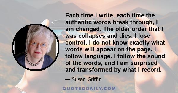 Each time I write, each time the authentic words break through, I am changed. The older order that I was collapses and dies. I lose control. I do not know exactly what words will appear on the page. I follow language. I 